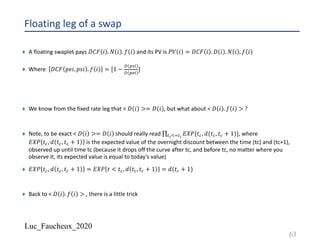 Luc_Faucheux_2020
Floating leg of a swap
¨ A floating swaplet pays 𝐷𝐶𝐹 𝑖 . 𝑁 𝑖 . 𝑓 𝑖 and its PV is 𝑃𝑉 𝑖 = 𝐷𝐶𝐹 𝑖 . 𝐷 𝑖 . 𝑁 𝑖 . 𝑓 𝑖
¨ Where 𝐷𝐶𝐹 𝑝𝑒𝑖, 𝑝𝑠𝑖 . 𝑓 𝑖 = [1 −
2 58,
2 56,
]
¨ We know from the fixed rate leg that < 𝐷 𝑖 >= 𝐷 𝑖 , but what about < 𝐷 𝑖 . 𝑓 𝑖 > ?
¨ Note, to be exact < 𝐷 𝑖 >= 𝐷 𝑖 should really read ∏?#BC?$
𝐸𝑋𝑃{𝑡@, 𝑑(𝑡@, 𝑡@ + 1)}, where
𝐸𝑋𝑃 𝑡@, 𝑑 𝑡@, 𝑡@ + 1 is the expected value of the overnight discount between the time (tc) and (tc+1),
observed up until time tc (because it drops off the curve after tc, and before tc, no matter where you
observe it, its expected value is equal to today’s value)
¨ 𝐸𝑋𝑃 𝑡@, 𝑑 𝑡@, 𝑡@ + 1 = 𝐸𝑋𝑃 𝑡 < 𝑡@, 𝑑 𝑡@, 𝑡@ + 1 = 𝑑(𝑡@ + 1)
¨ Back to < 𝐷 𝑖 . 𝑓 𝑖 > , there is a little trick
63
 