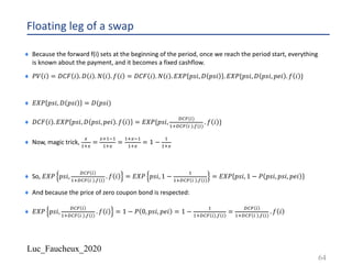 Luc_Faucheux_2020
Floating leg of a swap
¨ Because the forward f(i) sets at the beginning of the period, once we reach the period start, everything
is known about the payment, and it becomes a fixed cashflow.
¨ 𝑃𝑉 𝑖 = 𝐷𝐶𝐹 𝑖 . 𝐷 𝑖 . 𝑁 𝑖 . 𝑓 𝑖 = 𝐷𝐶𝐹 𝑖 . 𝑁 𝑖 . 𝐸𝑋𝑃 𝑝𝑠𝑖, 𝐷 𝑝𝑠𝑖 . 𝐸𝑋𝑃{𝑝𝑠𝑖, 𝐷 𝑝𝑠𝑖, 𝑝𝑒𝑖 . 𝑓 𝑖 }
¨ 𝐸𝑋𝑃 𝑝𝑠𝑖, 𝐷 𝑝𝑠𝑖 = 𝐷(𝑝𝑠𝑖)
¨ 𝐷𝐶𝐹 𝑖 . 𝐸𝑋𝑃 𝑝𝑠𝑖, 𝐷 𝑝𝑠𝑖, 𝑝𝑒𝑖 . 𝑓 𝑖 = 𝐸𝑋𝑃{𝑝𝑠𝑖,
234(,)
01234 , .:(,)
. 𝑓 𝑖 }
¨ Now, magic trick,
D
01D
=
D10=0
01D
=
01D=0
01D
= 1 −
0
01D
¨ So, 𝐸𝑋𝑃 𝑝𝑠𝑖,
234 ,
01234 , .: ,
. 𝑓 𝑖 = 𝐸𝑋𝑃 𝑝𝑠𝑖, 1 −
0
01234 , .: ,
= 𝐸𝑋𝑃 𝑝𝑠𝑖, 1 − 𝑃 𝑝𝑠𝑖, 𝑝𝑠𝑖, 𝑝𝑒𝑖
¨ And because the price of zero coupon bond is respected:
¨ 𝐸𝑋𝑃 𝑝𝑠𝑖,
234 ,
01234 , .: ,
. 𝑓 𝑖 = 1 − 𝑃 0, 𝑝𝑠𝑖, 𝑝𝑒𝑖 = 1 −
0
01234 , .: ,
=
234 ,
01234 , .: ,
. 𝑓 𝑖
64
 
