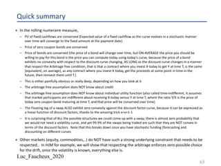 Luc_Faucheux_2020
Quick summary
¨ In the rolling numeraire measure,
– PV of fixed cashflows are conserved (Expected value of a fixed cashflow as the curve evolves in a stochastic manner
over time will converge to the fixed amount at the payment date)
– Price of zero coupon bonds are conserved
– Price of bonds are conserved (the price of a bond will change over time, but ON AVERAGE the price you should be
willing to pay for this bond is the price you can compute today using today’s curve, because the price of a bond
exhibits no convexity with respect to the discount curve changing, AS LONG as the discount curve changes in a manner
that respect the Arbitrage free condition, that is that a contract where you invest X today to get Y at time T, is the same
(equivalent, on average), as any contract where you invest X today, get the proceeds at some point in time in the
future, then reinvest them until T.)
– This is either painfully obvious or really deep, depending on how you look at it
– The arbitrage free assumption does NOT know about credit
– The arbitrage free assumption does NOT know about individual utility function (also called time-indifferent, it assumes
that market participants are indifferent about receiving X today versus Y at time T, where the ratio Y/X is the price of
today zero coupon bond maturing at time T, and that price will be conserved over time)
– The Floating leg of a swap ALSO exhibit zero convexity against the discount factor curve, because it can be expressed as
a linear function of discount factors, thanks to the amazing trick x=x+1-1
– It is surprising that of ALL the possible structures we could come up with a swap, there is almost zero probability that
we would not need a volatility curve, and yet 99.9% of the swaps being traded are such that they are NOT convex in
terms of the discount factors. Note that this breaks down once you have stochastic funding (forecasting and
discounting on different curves
¨ Other markets (equity, commodities,..) do NOT have such a strong underlying constraint that needs to be
respected.. In HJM for example, we will show that respecting the arbitrage enforces zero possible choice
for the drift, once the volatility is known, everything else is.
65
 