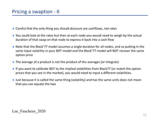 Luc_Faucheux_2020
Pricing a swaption - II
¨ Careful that the only thing you should discount are cashflows, not rates
¨ You could look at the rates but then at each node you would need to weigh by the actual
duration of that swap on that node to express it back into a cash flow
¨ Note that the Black’77 model assumes a single duration for all nodes, and so putting in the
same input volatility in your BDT model and the Black’77 model will NOT recover the same
option price
¨ The average of a product is not the product of the averages (or integrals)
¨ If you want to calibrate BDT to the implied volatilities from Black77 (or match the option
prices that you see in the market), you would need to input a different volatilities.
¨ Just because it is called the same thing (volatility) and has the same units does not mean
that you can equate the two
75
 