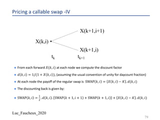 Luc_Faucheux_2020
Pricing a callable swap -IV
¨ From each forward 𝑋(𝑘, 𝑖) at each node we compute the discount factor
¨ 𝑑 𝑘, 𝑖 = 1/(1 + 𝑋 𝑘, 𝑖 ), (assuming the usual convention of unity for daycount fraction)
¨ At each node the payoff of the regular swap is SWAP 𝑘, 𝑖 = 𝑋 𝑘, 𝑖 − 𝐾 . 𝑑(𝑘, 𝑖)
¨ The discounting back is given by:
¨ SWAP 𝑘, 𝑖 =
!
"
. 𝑑 𝑘, 𝑖 . SWAP 𝑘 + 1, 𝑖 + 1 + SWAP 𝑘 + 1, 𝑖 + 𝑋 𝑘, 𝑖 − 𝐾 . 𝑑(𝑘, 𝑖)
79
tk tk+1
X(k,i)
X(k+1,i+1)
X(k+1,i)
 