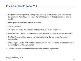 Luc_Faucheux_2020
Pricing a callable swap -VIII
¨ Most of the times in practice, trading desks will keep an adjustment grids between the
European and the Callable and adjust the volatility curve by that adjustment to price a
callable.
¨ This is quite unsatisfactory for a lot of reason
¨ It is not consistent
¨ Where do you hedge the callable? On the shifted grid or the original one?
¨ The adjustment creates a PL difference, do you hold that as a reserve, do you release it?
¨ The PL difference will show some market directionality. Do you hedge that market
directionality?
¨ If you hedge a Callable with European options, do you price and hedge those Europeans on
the shifted grid or the original one?
¨ Different callables at different coupon will have different adjustments
83
 