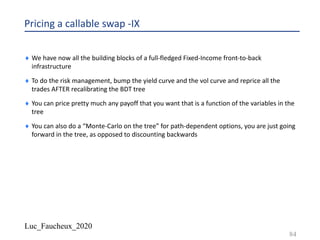 Luc_Faucheux_2020
Pricing a callable swap -IX
¨ We have now all the building blocks of a full-fledged Fixed-Income front-to-back
infrastructure
¨ To do the risk management, bump the yield curve and the vol curve and reprice all the
trades AFTER recalibrating the BDT tree
¨ You can price pretty much any payoff that you want that is a function of the variables in the
tree
¨ You can also do a “Monte-Carlo on the tree” for path-dependent options, you are just going
forward in the tree, as opposed to discounting backwards
84
 