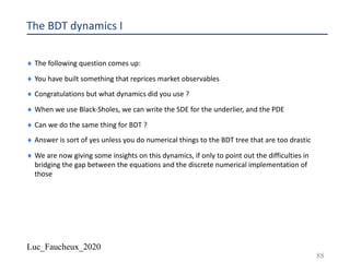 Luc_Faucheux_2020
The BDT dynamics I
¨ The following question comes up:
¨ You have built something that reprices market observables
¨ Congratulations but what dynamics did you use ?
¨ When we use Black-Sholes, we can write the SDE for the underlier, and the PDE
¨ Can we do the same thing for BDT ?
¨ Answer is sort of yes unless you do numerical things to the BDT tree that are too drastic
¨ We are now giving some insights on this dynamics, if only to point out the difficulties in
bridging the gap between the equations and the discrete numerical implementation of
those
88
 