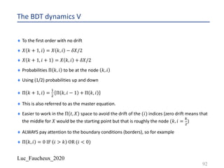 Luc_Faucheux_2020
The BDT dynamics V
¨ To the first order with no drift
¨ 𝑋 𝑘 + 1, 𝑖 = 𝑋 𝑘, 𝑖 − 𝛿𝑋/2
¨ 𝑋 𝑘 + 1, 𝑖 + 1 = 𝑋 𝑘, 𝑖 + 𝛿𝑋/2
¨ Probabilities Π 𝑘, 𝑖 to be at the node 𝑘, 𝑖
¨ Using (1/2) probabilities up and down
¨ Π 𝑘 + 1, 𝑖 =
!
"
Π 𝑘, 𝑖 − 1 + Π 𝑘, 𝑖
¨ This is also referred to as the master equation.
¨ Easier to work in the Π 𝑡, 𝑋 space to avoid the drift of the (𝑖) indices (zero drift means that
the middle for 𝑋 would be the starting point but that is roughly the node (𝑘, 𝑖 =
1
"
)
¨ ALWAYS pay attention to the boundary conditions (borders), so for example
¨ Π 𝑘, 𝑖 = 0 IF 𝑖 > 𝑘 OR (𝑖 < 0)
92
 