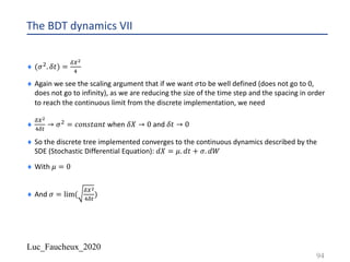 Luc_Faucheux_2020
The BDT dynamics VII
¨ (𝜎". 𝛿𝑡) =
89+
:
¨ Again we see the scaling argument that if we want 𝜎to be well defined (does not go to 0,
does not go to infinity), as we are reducing the size of the time step and the spacing in order
to reach the continuous limit from the discrete implementation, we need
¨
89+
:8#
→ 𝜎" = 𝑐𝑜𝑛𝑠𝑡𝑎𝑛𝑡 when 𝛿𝑋 → 0 and 𝛿𝑡 → 0
¨ So the discrete tree implemented converges to the continuous dynamics described by the
SDE (Stochastic Differential Equation): 𝑑𝑋 = 𝜇. 𝑑𝑡 + 𝜎. 𝑑𝑊
¨ With 𝜇 = 0
¨ And 𝜎 = lim(
89+
:8#
)
94
 