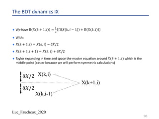 Luc_Faucheux_2020
The BDT dynamics IX
¨ We have Π 𝑋(𝑘 + 1, 𝑖) =
!
"
Π 𝑋(𝑘, 𝑖 − 1) + Π 𝑋(𝑘, 𝑖)
¨ With:
¨ 𝑋 𝑘 + 1, 𝑖 = 𝑋 𝑘, 𝑖 − 𝛿𝑋/2
¨ 𝑋 𝑘 + 1, 𝑖 + 1 = 𝑋 𝑘, 𝑖 + 𝛿𝑋/2
¨ Taylor expanding in time and space the master equation around 𝑋(𝑘 + 1, 𝑖) which is the
middle point (easier because we will perform symmetric calculations)
96
X(k,i)
X(k+1,i)
X(k,i-1)
𝛿𝑋/2
𝛿𝑋/2
 
