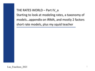 Luc_Faucheux_2021
THE RATES WORLD – Part IV_a
Starting to look at modeling rates, a taxonomy of
models…appendix on IRMA, and mostly 2 factors
short rate models, plus my squid teacher
1
 