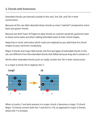 3. Chords with Extensions
Extended chords use intervals outside of the root, 3rd, 5th, and 7th in their
construction.
Because of this, we often describe these chords as more "colorful" compared to more
basic jazz guitar chords.
Because we don’t have 10 ﬁngers to play chords as a pianist would do, guitarists have
to leave some notes out when adding extended notes to their chord shapes.
Keep that in mind, and notice which notes are replaced as you add these fun chord
shapes to your harmonic vocabulary.
Major 6 chords and major 6(9) chords, the ﬁrst two types of extended chords in this
set, are diﬀerent from the extended chords that follow because they don't contain a 7.
All the other extended chords (such as maj9), contain the 7th in their construction.
In a major 6 chord, the 6 replaces the 7:
When a 6 and a 7 are both present in a major chord, it becomes a major 13 chord.
Major 13 chords contain both the 7 and the 6 (=13), as opposed to major 6 chords,
where the 7 is omitted.
 