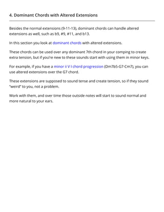 4. Dominant Chords with Altered Extensions
Besides the normal extensions (9-11-13), dominant chords can handle altered
extensions as well, such as b9, #9, #11, and b13.
In this section you look at dominant chords with altered extensions.
These chords can be used over any dominant 7th chord in your comping to create
extra tension, but if you’re new to these sounds start with using them in minor keys.
For example, if you have a minor ii V I chord progression (Dm7b5-G7-Cm7), you can
use altered extensions over the G7 chord.
These extensions are supposed to sound tense and create tension, so if they sound
“weird” to you, not a problem.
Work with them, and over time those outside notes will start to sound normal and
more natural to your ears.
 