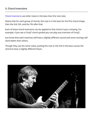5. Chord Inversions
Chord inversions use other notes in the bass than the root note.
Notice that for each group of chords, the root is in the bass for the ﬁrst chord shape,
then the 3rd, 5th, and the 7th after that.
Each of these chord inversions can be applied to that chord in your comping. For
example, if you see a Cmaj7 chord symbol you can play any inversion of Cmaj7.
Just know that each inversion will have a slightly diﬀerent sound and some voicings will
work better than others.
Though they use the same notes, putting the root or the 3rd in the bass causes the
chord to have a slightly diﬀerent ﬂavor.
 