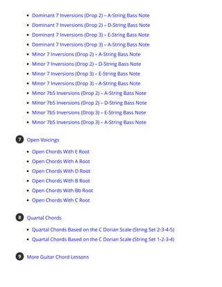 Dominant 7 Inversions (Drop 2) – A-String Bass Note
Dominant 7 Inversions (Drop 2) – D-String Bass Note
Dominant 7 Inversions (Drop 3) – E-String Bass Note
Dominant 7 Inversions (Drop 3) – A-String Bass Note
Minor 7 Inversions (Drop 2) – A-String Bass Note
Minor 7 Inversions (Drop 2) – D-String Bass Note
Minor 7 Inversions (Drop 3) – E-String Bass Note
Minor 7 Inversions (Drop 3) – A-String Bass Note
Minor 7b5 Inversions (Drop 2) – A-String Bass Note
Minor 7b5 Inversions (Drop 2) – D-String Bass Note
Minor 7b5 Inversions (Drop 3) – E-String Bass Note
Minor 7b5 Inversions (Drop 3) – A-String Bass Note
Open Voicings
Open Chords With E Root
Open Chords With A Root
Open Chords With D Root
Open Chords With B Root
Open Chords With Bb Root
Open Chords With C Root
7
Quartal Chords
Quartal Chords Based on the C Dorian Scale (String Set 2-3-4-5)
Quartal Chords Based on the C Dorian Scale (String Set 1-2-3-4)
8
More Guitar Chord Lessons
9
 