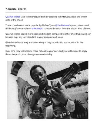 7. Quartal Chords
Quartal chords (aka 4th chords) are built by stacking 4th intervals above the lowest
note of the chord.
These chords were made popular by McCoy Tyner (John Coltrane’s piano player) and
Bill Evans (for example on Miles Davis’ standard So What from the album Kind of Blue).
Quartal chords sound more open and modern compared to other chord types and can
be used over any jazz standard in your comping and solos.
Give these chords a try and don't worry if they sound a bit "too modern" in the
beginning.
Over time they will become more natural to your ears and you will be able to apply
these shapes to your playing more comfortably.
 