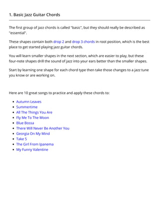 1. Basic Jazz Guitar Chords
The ﬁrst group of jazz chords is called "basic", but they should really be described as
"essential".
These shapes contain both drop 2 and drop 3 chords in root position, which is the best
place to get started playing jazz guitar chords.
You will learn smaller shapes in the next section, which are easier to play, but these
four-note shapes drill the sound of jazz into your ears better than the smaller shapes.
Start by learning one shape for each chord type then take those changes to a jazz tune
you know or are working on.
 
Here are 10 great songs to practice and apply these chords to:
Autumn Leaves
Summertime
All The Things You Are
Fly Me To The Moon
Blue Bossa
There Will Never Be Another You
Georgia On My Mind
Take 5
The Girl From Ipanema
My Funny Valentine
 
 