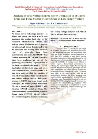 Bipin Pokharel, Dr. S K Chakarvati / International Journal of Engineering Research and
Applications (IJERA) ISSN: 2248-9622 www.ijera.com
Vol. 3, Issue 4, Jul-Aug 2013, pp.2025-2035
2025 | P a g e
Analysis of Total Voltage Source Power Dissipation in 6t Cntfet
Sram and Force Stacking Cntfet Sram at Low Supply Voltage
Bipin Pokharel*, Dr. S K Chakarvati**
*(Department of VLSI & Embedded system, manavrachana international University, Faridabad, Haryana India)
** (assoc. dean research and development, manavrachana University, Faridabad, Haryana India)
ABSTRACT
As scales down technology reaches to
90nm and below, the bulk CMOS will
approach the scaling limit due to the
increased short-channel effects and
leakage power dissipation, severe process
variations, high power density and so on.
To overcome this scaling limit, different
types of materials have been
experimented and used . Si-MOSFET-like
Carbon nanotube FET (CNFET) devices
have been evaluated as one of the
promising and reliable replacements in
the future nanoscale electronics. CNFET
has higher sub-threshold slope and lower
short-channel effect than Si-MOSFET .It
has been observed that the stacking of
two off devices rather than one off device
has smaller leakage current. This paper
propose a SRAM that uses forced stack
technique to reduce power dissipation.
Circuit is simulated using HSPICE with
Stanford CNFET model at 32nm. The
simulation result shows that the proposed
forced stack CNTFET SRAM reduces
the power dissipation in every decreasing
low supply voltage compare to CNTFET
SRAM without Force stacking.
Keywords - CNTFET SRAM, Force Stacking,
HSPICE, Low supply voltage, Power dissipation.
I. INTRODUCTION
Ever since the 0.35 μm node, the gate length
of MOSFET has entered the deepsubmicron region.
65 nm technology becomes the mainstream since
2006, and 45 nm technology has been announced in
2007. As CMOS continues to scale deeper into the
nanoscale, various device non-idealities cause the I-V
characteristics to be substantially different from well-
tempered MOSFETs. It becomes more difficult to
further improve device/circuit performance by
reducing the physical gate length. The discrepancy
between the fabricated physical gate length and the
ITRS [1] projected gate length becomes larger as the
technology advances, as shown in Figure 1.1. On the
other hand, as the major driving force for the
semiconductor industry, the device contacted gate
pitch (Lpitch) is scaled down by a factor of 0.7 every
technology node. Reasonable questions to ask are:
Will the MOSFET scaling be stopped? Is there a way
to extend the silicontechnology roadmap? After
silicon technology, or as a complement to silicon
technology, is there any potential technology that
may be used?
 