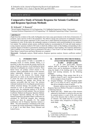 B. Srikanth et al Int. Journal of Engineering Research and Application
ISSN : 2248-9622, Vol. 3, Issue 5, Sep-Oct 2013, pp.1919-1924

RESEARCH ARTICLE

www.ijera.com

OPEN ACCESS

Comparative Study of Seismic Response for Seismic Coefficient
and Response Spectrum Methods
B. Srikanth1, V.Ramesh2
1
2

M.tech Student (Department of Civil Engineering, V.R. Siddhartha Engineering College, Vijayawada)
Assistant Professor (Department of Civil Engineering, V.R. Siddhartha Engineering College, Vijayawada)

ABSTRACT
Right from the evolution of the earth, Earthquakes have been cause great disasters in the form of destruction of
property, injury and loss of life to the population. The effective design and construction of earthquake resistant
structures has much greater importance in this country due to rapid industrial development and concentration of
population in cities. In this thesis, the earthquake response of symmetric multi-storied building by two methods
are studied. The methods include seismic coefficient method as recommended by IS Code and modal analysis
using response spectrum method of IS Code in which the stiffness matrix of the building corresponding to the
dynamic degrees of freedom is generated by idealizing the building as shear building. The responses obtained by
above methods in two extreme zones as mentioned in IS code i.e. zone II and V are then compared. Test results
Base Shears, Lateral Forces and Storey Moments are compared.
Keywords - Earthquake analysis, Modal analysis, Response spectrum analysis, Seismic coefficient method,
SRSS.

I.

INTRODUCTION

A large portion of India is susceptible to
damaging levels of seismic hazards. Hence, it is
necessary to take into account the seismic load for the
design of high-rise structure. In tall building the lateral
loads due to earthquake are a matter of concern. These
lateral forces can produce critical stresses in the
structure, induce undesirable stresses in the structure,
induce undesirable vibrations or cause excessive
lateral sway of the structure (2). Seismic design
approaches are stated, as the structure should be able
to ensure the minor and frequent shaking intensity
without sustaining any damage, thus leaving the
structure serviceable after the event. The structure
withstand moderate level of earthquake ground motion
without structural damage, but possibly with some
structural as well as non-structural damage (2). In
present study, the earthquake analysis of 20 Storied
building was done by both methods. They are Seismic
Coefficient Method and Response Spectrum Method.
In Response Spectrum Method, the Time Periods,
Natural Frequencies and Mode Shape Coefficients are
calculated by MATLAB program then remainig
process was done by manually (5). The modal
combination rule for Response Spectrum Analysis is
SRSS. The main parameters considered in this study
to compare the seismic performance of different Zones
i.e. II and V are Base Shear, Storey Moment and
Lateral Forces.

II.

RESPONSE SPECTRUM MODAL
ANALYSIS OF BUILDINGS USING
IS 1893
(PART 1)-2002

As per IS 1893 (part1)-2002, Dynamic
analysis shall be performed to obtain the design
seismic force, and its distribution to different levels
along the height of the building and to the various
lateral load resisting elements, for the following
buildings:
a) Regular buildings -Those greater than 40 m in
height in Zones IV and V, and those greater than
90 m in height in Zones II and III.
b) Irregular buildings - All framed buildings higher
than 12 m in Zones IV and V, and those greater
than 40 m in height in Zones II and III.
Dynamic analysis may be performed by The
Response Spectrum Method. Procedure is summarized
in following steps (6).
a) Modal mass (Mk) – Modal mass of the structure
subjected to horizontal or vertical as the case may
be, ground motion is a part of the total seismic
mass of the Structure that is effective in mode k
of vibration. The modal mass for a given mode
has a unique value, irrespective of scaling of the
mode shape.

Where
g = acceleration due to gravity
ɸik = mode shape coefficient at floor i in mode k
W i= Seismic weight of floor i.

www.ijera.com
Page

1919 |

 