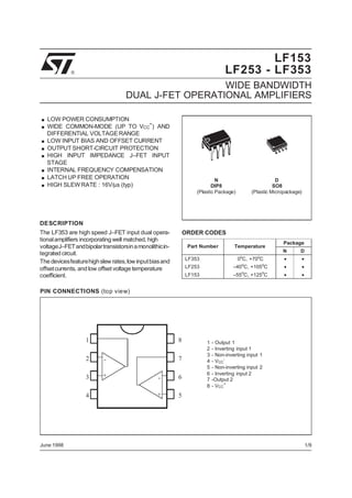 LF153
LF253 - LF353

®

WIDE BANDWIDTH
DUAL J-FET OPERATIONAL AMPLIFIERS

.
.
.
.
.
.
.
.

LOW POWER CONSUMPTION
WIDE COMMON-MODE (UP TO VCC+) AND
DIFFERENTIAL VOLTAGE RANGE
LOW INPUT BIAS AND OFFSET CURRENT
OUTPUT SHORT-CIRCUIT PROTECTION
HIGH INPUT IMPEDANCE J–FET INPUT
STAGE
INTERNAL FREQUENCY COMPENSATION
LATCH UP FREE OPERATION
HIGH SLEW RATE : 16V/µs (typ)

N
DIP8
(Plastic Package)

D
SO8
(Plastic Micropackage)

DESCRIPTION
The LF353 are high speed J–FET input dual operational amplifiers incorporating well matched, high
voltageJ–FET andbipolartransistorsin a monolithicintegrated circuit.
The devicesfeaturehigh slew rates, low input bias and
offset currents, and low offset voltage temperature
coefficient.

ORDER CODES
Part Number

Temperature

Package
N

D

LF353

0 C, +70 C

•

•

LF253

–40oC, +105oC

•

•

LF153

–55 C, +125 C

•

•

o

o

o

o

PIN CONNECTIONS (top view)

1

8

2

-

3

+

4

June 1998

7
-

6

+

1
2
3
4
5
6
7
8

- Output 1
- Inverting input 1
- Non-inverting input 1
- VCC- Non-inverting input 2
- Inverting input 2
-Output 2
+
- VCC

5

1/9

 