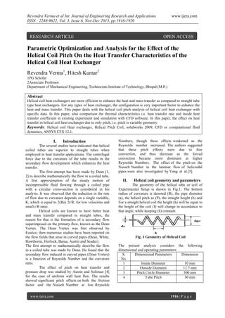 Revendra Verma et al Int. Journal of Engineering Research and Applications
ISSN : 2248-9622, Vol. 3, Issue 6, Nov-Dec 2013, pp.1916-1920

RESEARCH ARTICLE

www.ijera.com

OPEN ACCESS

Parametric Optimization and Analysis for the Effect of the
Helical Coil Pitch On the Heat Transfer Characteristics of the
Helical Coil Heat Exchanger
Revendra Verma1, Hitesh Kumar2
1PG Scholar
2Associate Professor
Department of Mechanical Engineering, Technocrats Institute of Technology, Bhopal (M.P.)

Abstract
Helical coil heat exchangers are more efficient to enhance the heat and mass transfer as compared to straight tube
type heat exchangers. For any types of heat exchanger, the configuration is very important factor to enhance the
heat and mass transfer. This paper deals with the helical coil pitch analysis of helical coil heat exchanger with
specific data. In this paper, also comparison the thermal characteristics i.e. heat transfer rate and inside heat
transfer coefficient in existing experiment and simulation with CFD software. In this paper, the effect on heat
transfer in helical coil heat exchanger due to only pitch, i.e. pitch is variable geometry.
Keywords: Helical coil Heat exchanger, Helical Pitch Coil, solidworks 2009, CFD or computational fluid
dynamics, ANSYS CFX 12.1.

I.

Introduction

The several studies have indicated that helical
coiled tubes are superior to straight tubes when
employed in heat transfer applications. The centrifugal
force due to the curvature of the tube results in the
secondary flow development which enhances the heat
transfer.
The first attempt has been made by Dean [1,
2] to describe mathematically the flow in a coiled tube.
A first approximation of the steady motion of
incompressible fluid flowing through a coiled pipe
with a circular cross-section is considered in his
analysis. It was observed that the reduction in the rate
of flow due to curvature depends on a single variable,
K, which is equal to 2(Re) 2r/R, for low velocities and
small r/R ratio.
Helical coils are known to have better heat
and mass transfer compared to straight tubes, the
reason for that is the formation of a secondary flow
superimposed on the primary flow, known as the Dean
Vortex. The Dean Vortex was first observed by
Eustice; then numerous studies have been reported on
the flow fields that arise in curved pipes (Dean, White,
Hawthorne, Horlock, Barua, Austin and Seader).
The first attempt to mathematically describe the flow
in a coiled tube was made by Dean. He found that the
secondary flow induced in curved pipes (Dean Vortex)
is a function of Reynolds Number and the curvature
ratio.
The effect of pitch on heat transfer and
pressure drop was studied by Austin and Soliman [4]
for the case of uniform wall heat flux. The results
showed significant pitch effects on both the friction
factor and the Nusselt Number at low Reynolds
www.ijera.com

Numbers, though these effects weakened as the
Reynolds number increased. The authors suggested
that these pitch effects were due to free
convection, and thus decrease as the forced
convection became more dominant at higher
Reynolds Numbers. The effect of the pitch on the
Nusselt Number in the laminar flow of helicoidal
pipes were also investigated by Yang et al.[5].

II.

Helical coil geometry and parameters

The geometry of the helical tube or coil of
Experimental Setup is shown in Fig.1; The bottom
radius of curvature is denoted (R), the pipe diameter
(a), the helical pitch as (P), the straight height (h) and
For a straight helical coil the height (h) will be equal to
the height of the coil (I) will change in accordance to
that angle, while keeping (h) constant.

Fig. 1 Geometry of Helical Coil
The present analysis considers the following
dimensional and operating parameters:
S.
Dimensional Parameters
Dimension
No.
1
Inside Diameter
10 mm
2
Outside Diameter
12.7 mm
3
Pitch Circle Diameter
300 mm
4
Tube Pitch
30 mm

1916 | P a g e

 