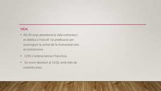 VIDA
• Als 30 anys abandonà la vida cortesana i
es dedica a l’estudi i la predicació per
aconseguir la unitat de la humanitatsota
el cristianisme.
• 1295 s'ordena terciari franciscà.
• Va morir decebut al 1316, amb més de
vuitanta anys.
 