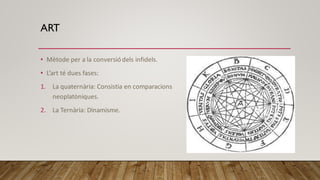 ART
• Mètode per a la conversió dels infidels.
• L’art té dues fases:
1. La quaternària: Consistia en comparacions
neoplatòniques.
2. La Ternària: Dinamisme.
 