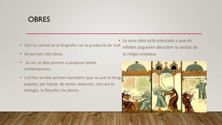 OBRES
• L’Art és central en la biografia i en la producció de Llull.
• Va escriure 260 obres.
• Va ser un dels primers a proposar temes
contemporanis.
• Llull fou un dels primers escriptors que va usar la llengua
popular, per tractar de temes reservats, com ara la
teologia, la filosofia i la ciència.
• La seua obra està orientada a que els
infidels pogueren descobrir la veritat de
la religió cristiana.
 