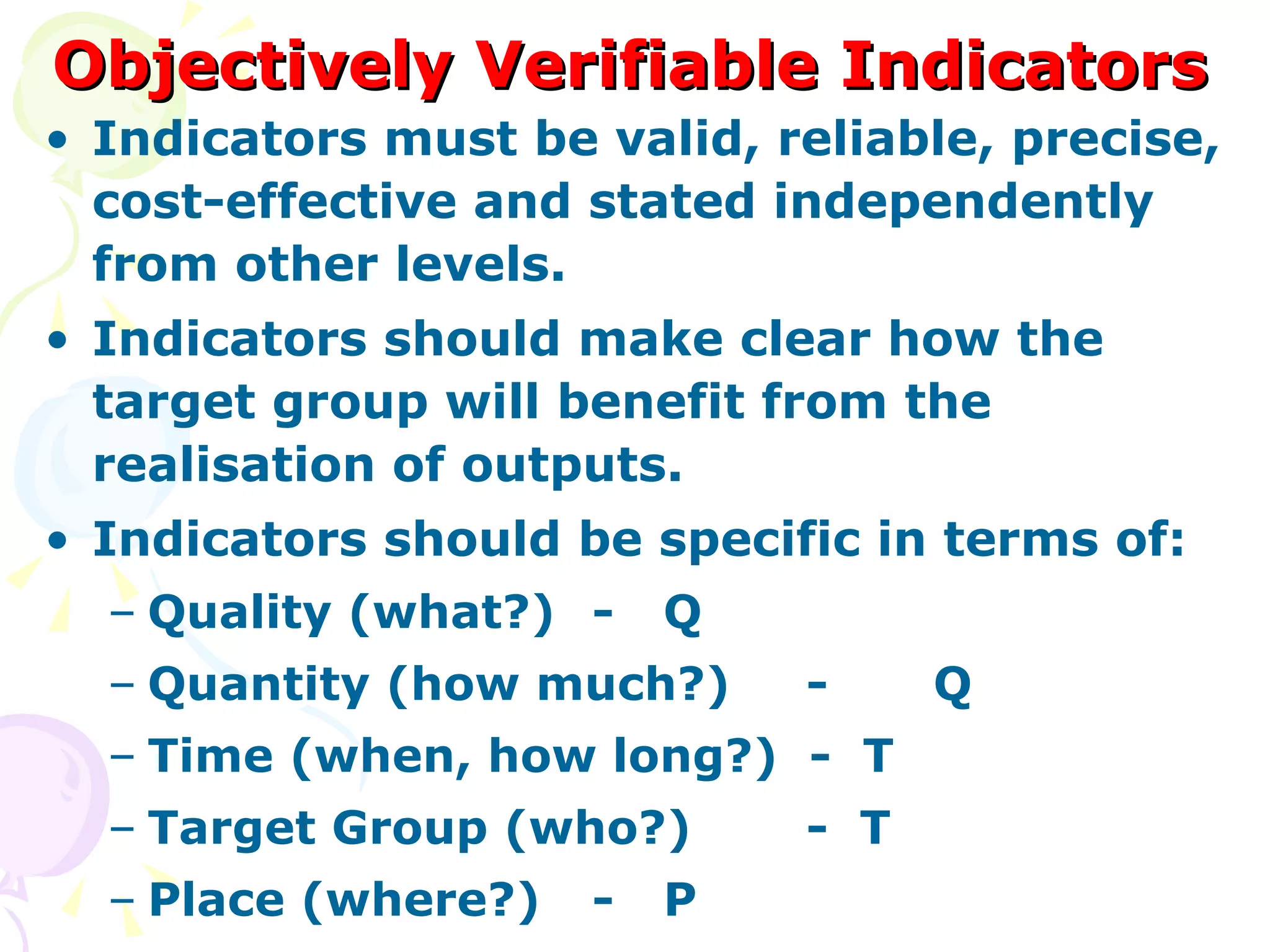 Objectively Verifiable Indicators Indicators must be valid, reliable, precise, cost-effective and stated independently from other levels. Indicators should make clear how the target group will benefit from the realisation of outputs. Indicators should be specific in terms of: Quality (what?) - Q Quantity (how much?) - Q Time (when, how long?)  -  T Target Group (who?) -  T Place (where?) - P 