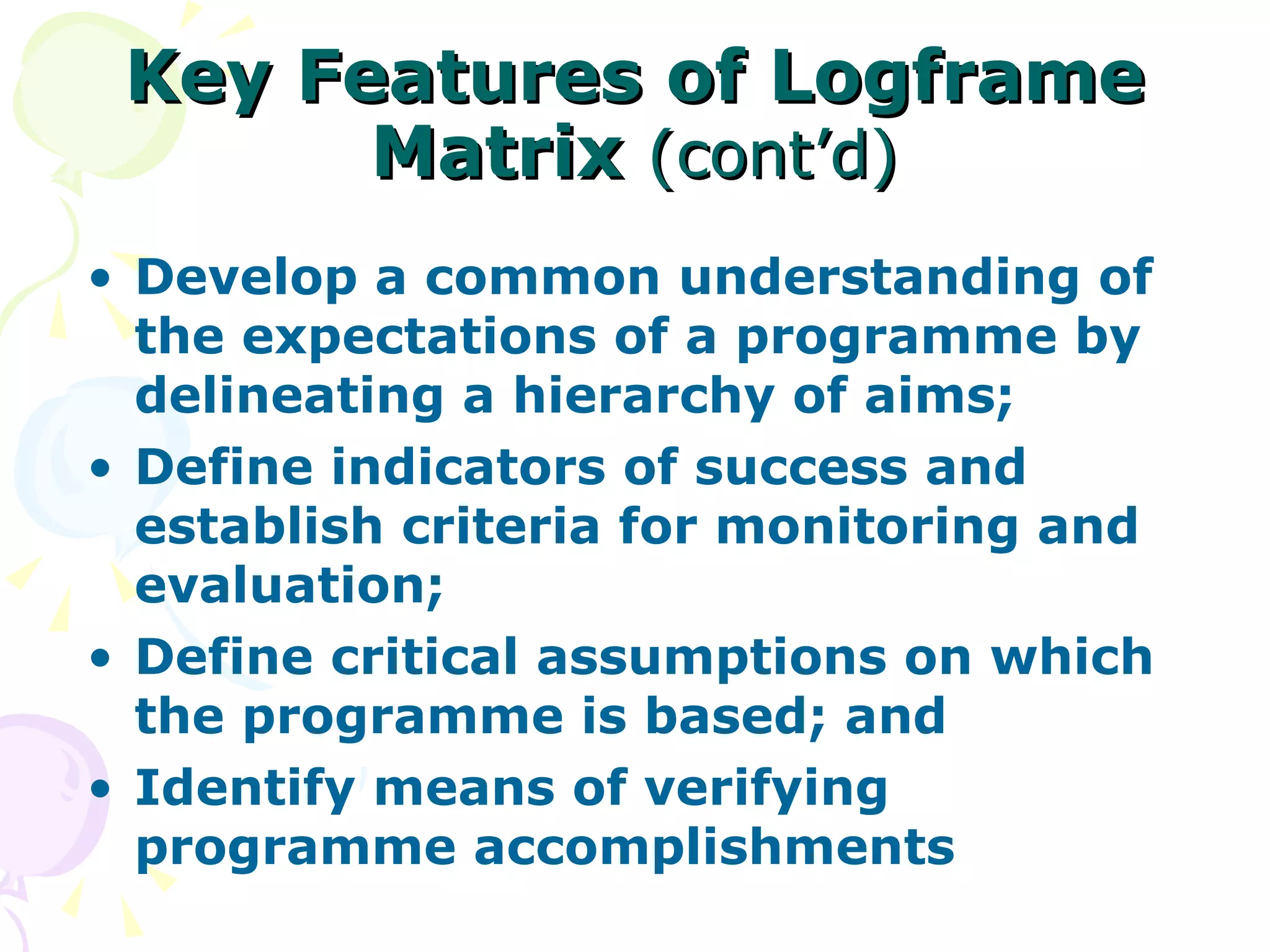 Key Features of Logframe Matrix  (cont’d) Develop a common understanding of the expectations of a programme by delineating a hierarchy of aims; Define indicators of success and establish criteria for monitoring and evaluation; Define critical assumptions on which the programme is based; and Identify means of verifying programme accomplishments 