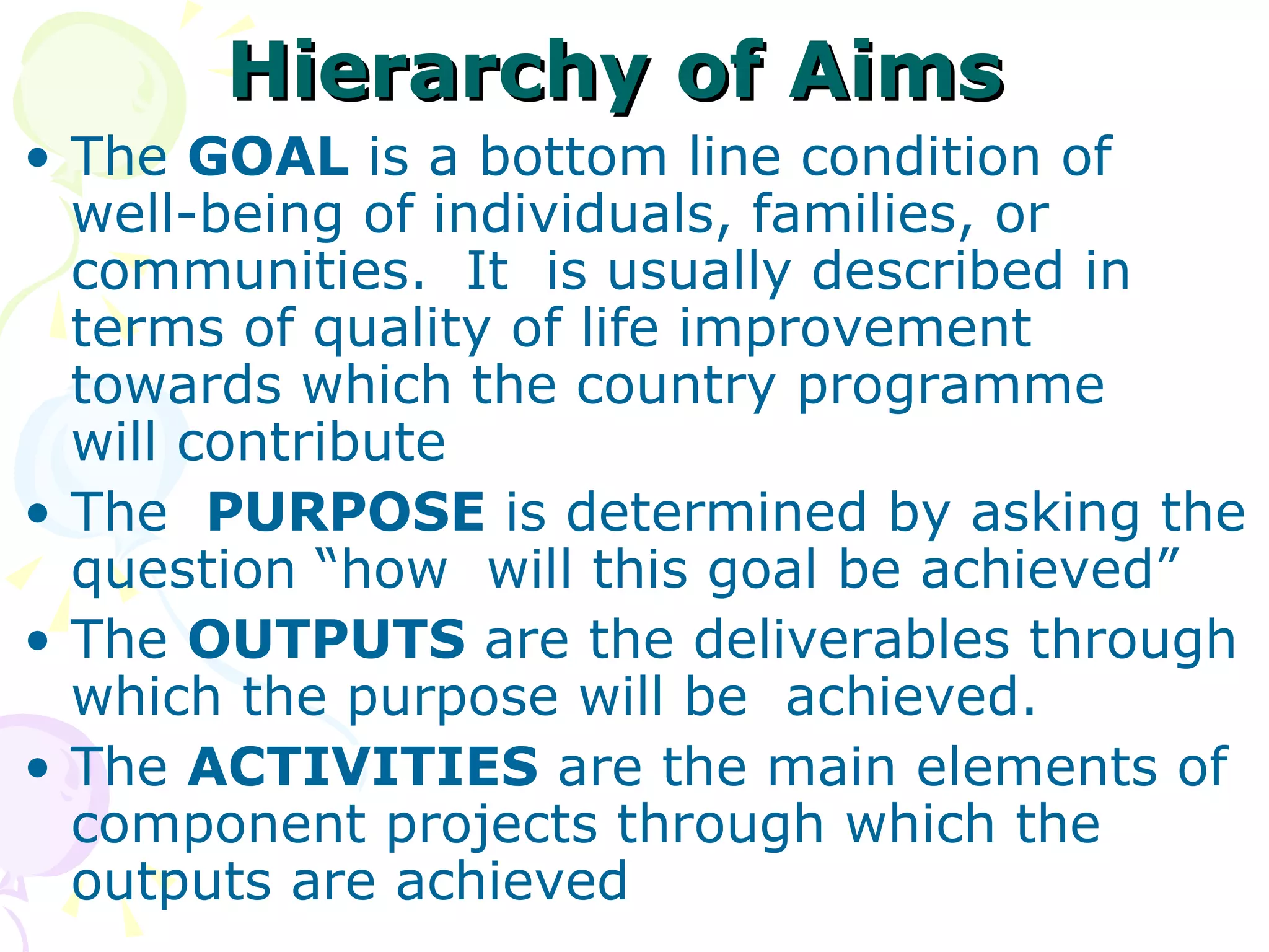 Hierarchy of Aims The  GOAL  is a bottom line condition of  well-being of individuals, families, or communities.  It  is usually described in terms of quality of life improvement  towards which the country programme  will contribute The  PURPOSE  is determined by asking the question “how  will this goal be achieved” The  OUTPUTS  are the deliverables through which the purpose will be  achieved. The  ACTIVITIES  are the main elements of component projects through which the outputs are achieved 