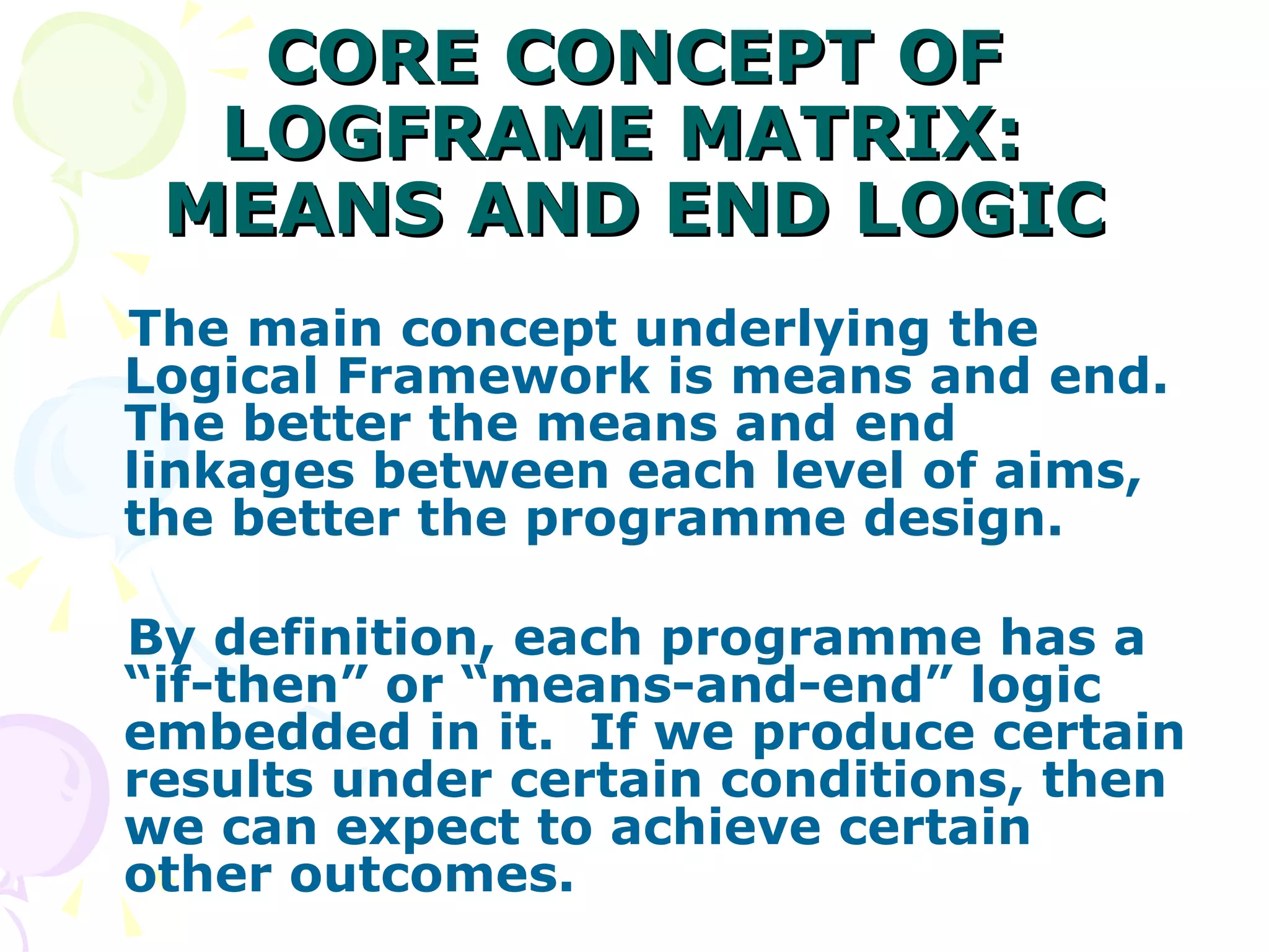 CORE CONCEPT OF LOGFRAME MATRIX:  MEANS AND END LOGIC The main concept underlying the Logical Framework is means and end.  The better the means and end linkages between each level of aims, the better the programme design. By definition, each programme has a “if-then” or “means-and-end” logic embedded in it.  If we produce certain results under certain conditions, then we can expect to achieve certain other outcomes. 
