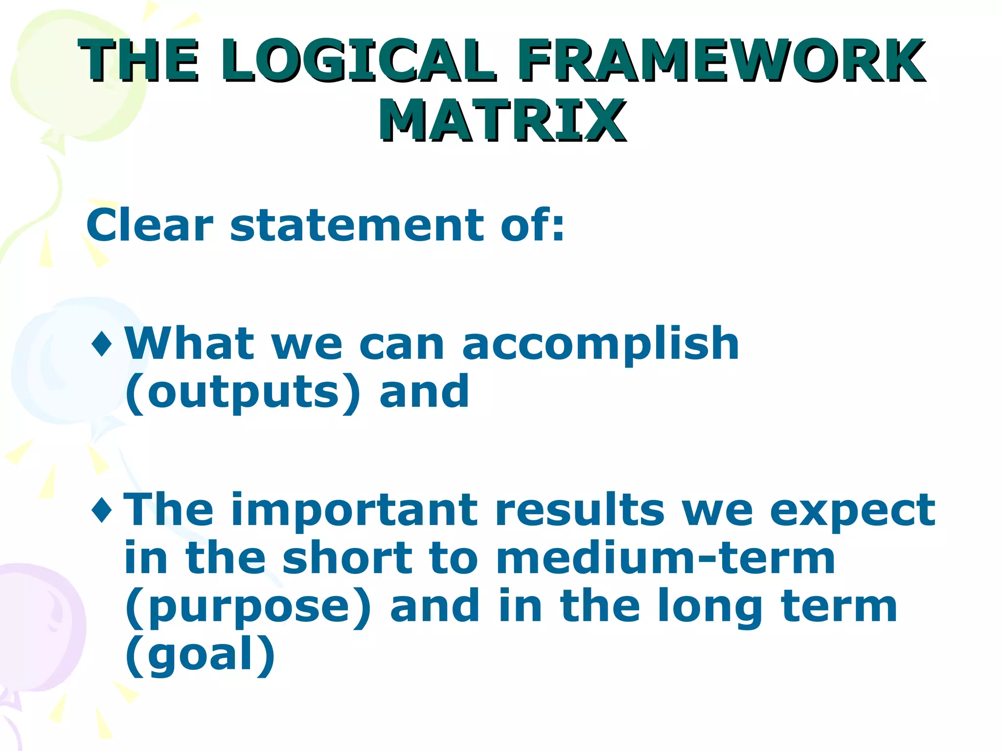 THE LOGICAL FRAMEWORK MATRIX Clear statement of: What we can accomplish (outputs) and The important results we expect in the short to medium-term (purpose) and in the long term (goal) 