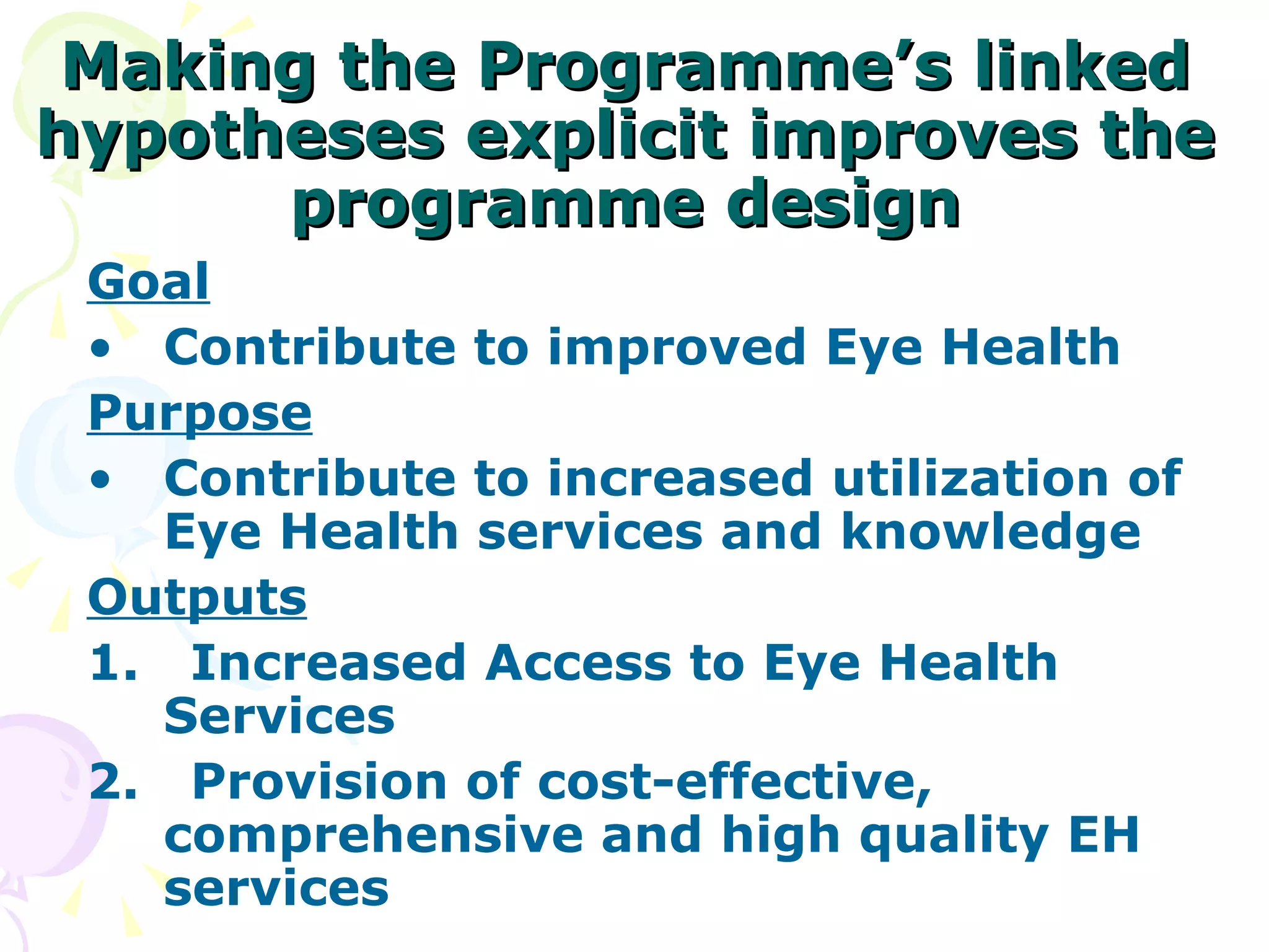 Making the Programme’s linked hypotheses explicit improves the programme design Goal Contribute to improved Eye Health Purpose Contribute to increased utilization of Eye Health services and knowledge Outputs 1.  Increased Access to Eye Health Services 2.  Provision of cost-effective, comprehensive and high quality EH services 
