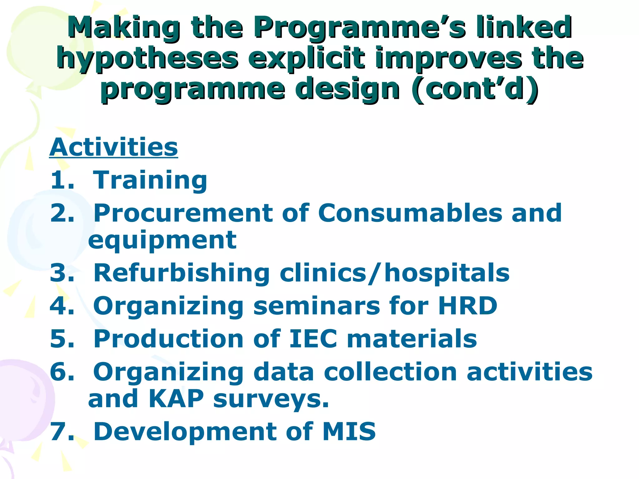 Making the Programme’s linked hypotheses explicit improves the programme design (cont’d) Activities 1.  Training 2.  Procurement of Consumables and equipment 3.  Refurbishing clinics/hospitals 4.  Organizing seminars for HRD 5.  Production of IEC materials 6.  Organizing data collection activities and KAP surveys. 7.  Development of MIS 
