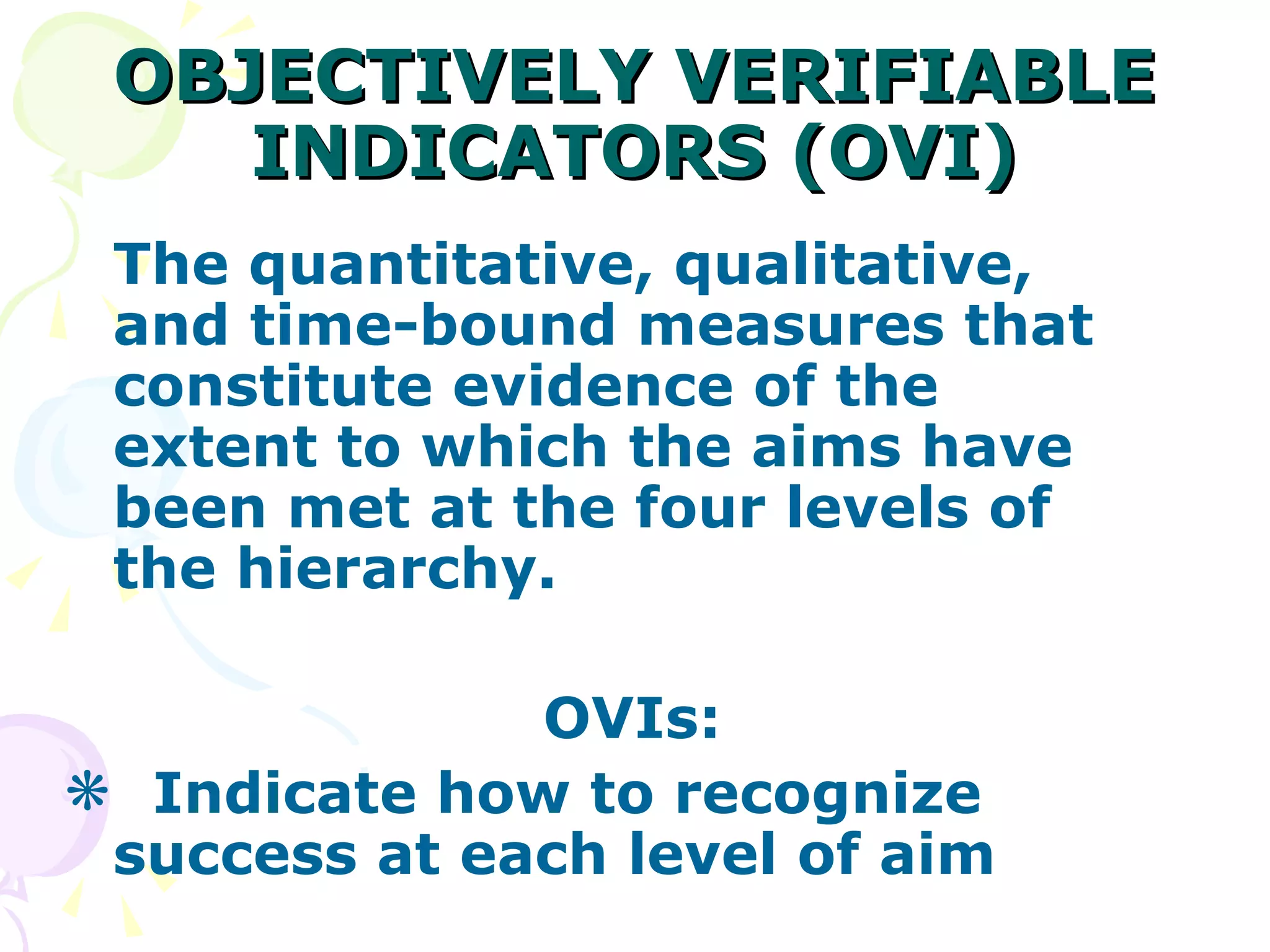 OBJECTIVELY VERIFIABLE INDICATORS (OVI) The quantitative, qualitative, and time-bound measures that constitute evidence of the extent to which the aims have been met at the four levels of the hierarchy. OVIs: Indicate how to recognize success at each level of aim 