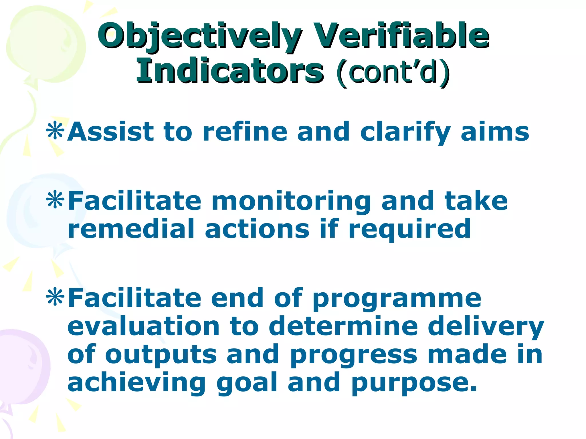 Objectively Verifiable Indicators   (cont’d) Assist to refine and clarify aims Facilitate monitoring and take remedial actions if required Facilitate end of programme evaluation to determine delivery of outputs and progress made in achieving goal and purpose. 