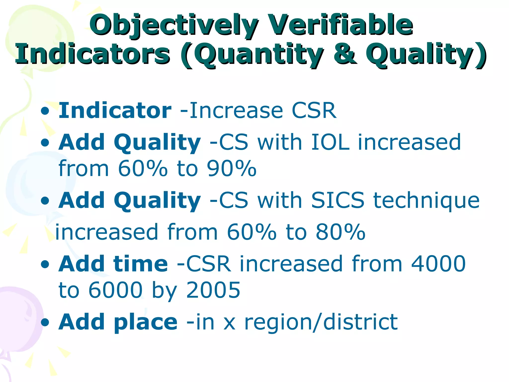 Objectively Verifiable Indicators (Quantity & Quality) Indicator  -Increase CSR Add   Quality  -CS with IOL increased from 60% to 90% Add   Quality  -CS with SICS technique increased from 60% to 80% Add time  -CSR increased from 4000 to 6000 by 2005 Add place  -in x region/district 