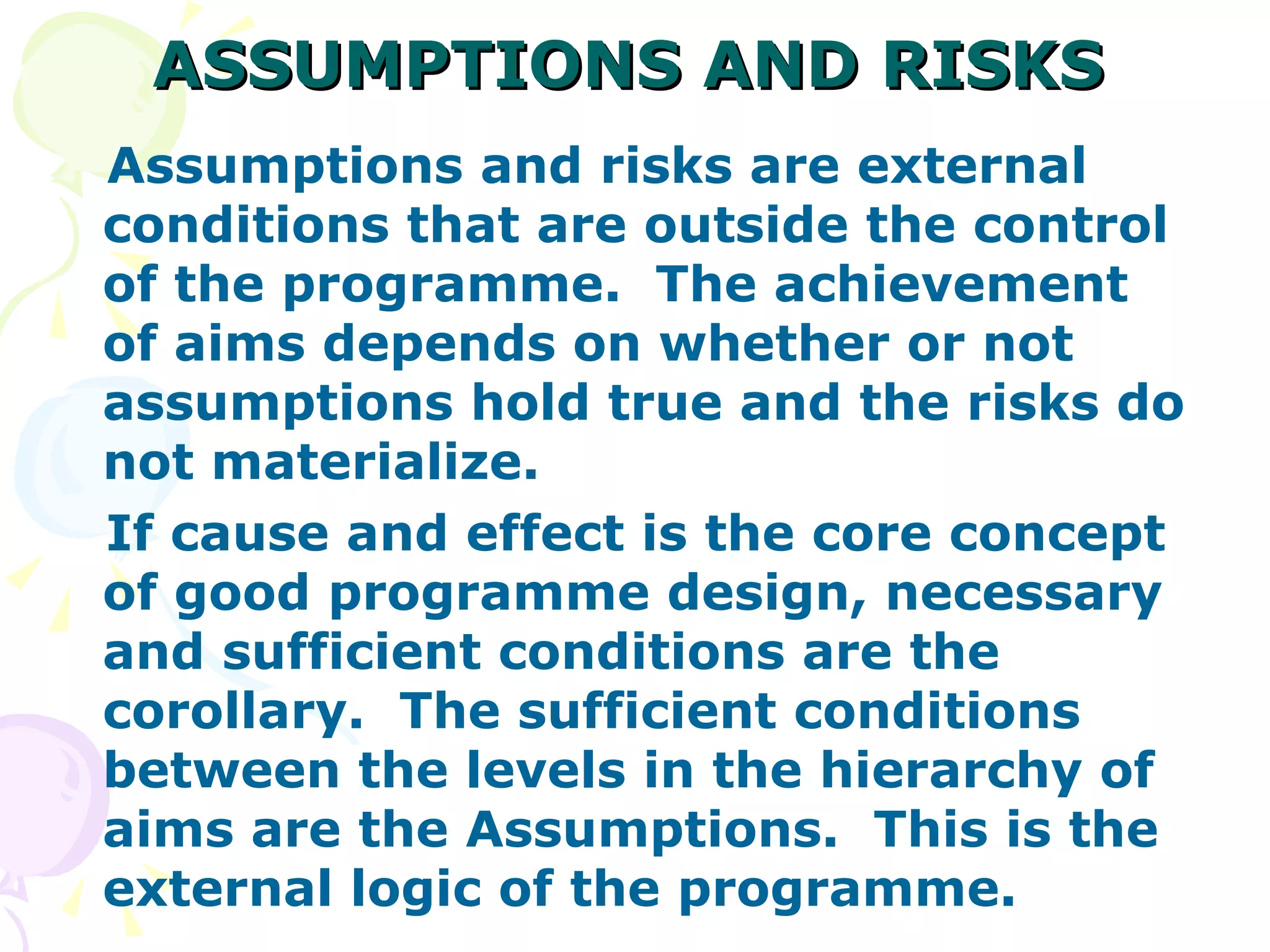 ASSUMPTIONS AND RISKS Assumptions and risks are external conditions that are outside the control of the programme.  The achievement of aims depends on whether or not assumptions hold true and the risks do not materialize. If cause and effect is the core concept of good programme design, necessary and sufficient conditions are the corollary.  The sufficient conditions between the levels in the hierarchy of aims are the Assumptions.  This is the external logic of the programme. 