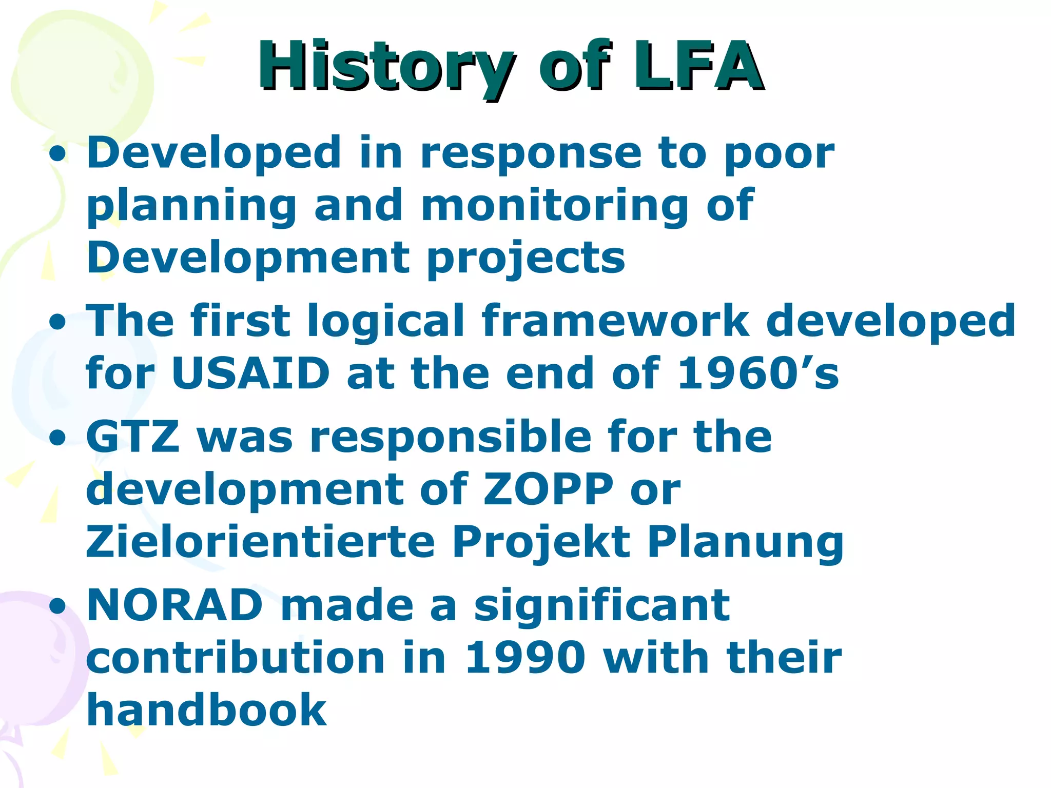 History of LFA Developed in response to poor planning and monitoring of Development projects The first logical framework developed for USAID at the end of 1960’s GTZ was responsible for the development of ZOPP or Zielorientierte Projekt Planung NORAD made a significant contribution in 1990 with their handbook 