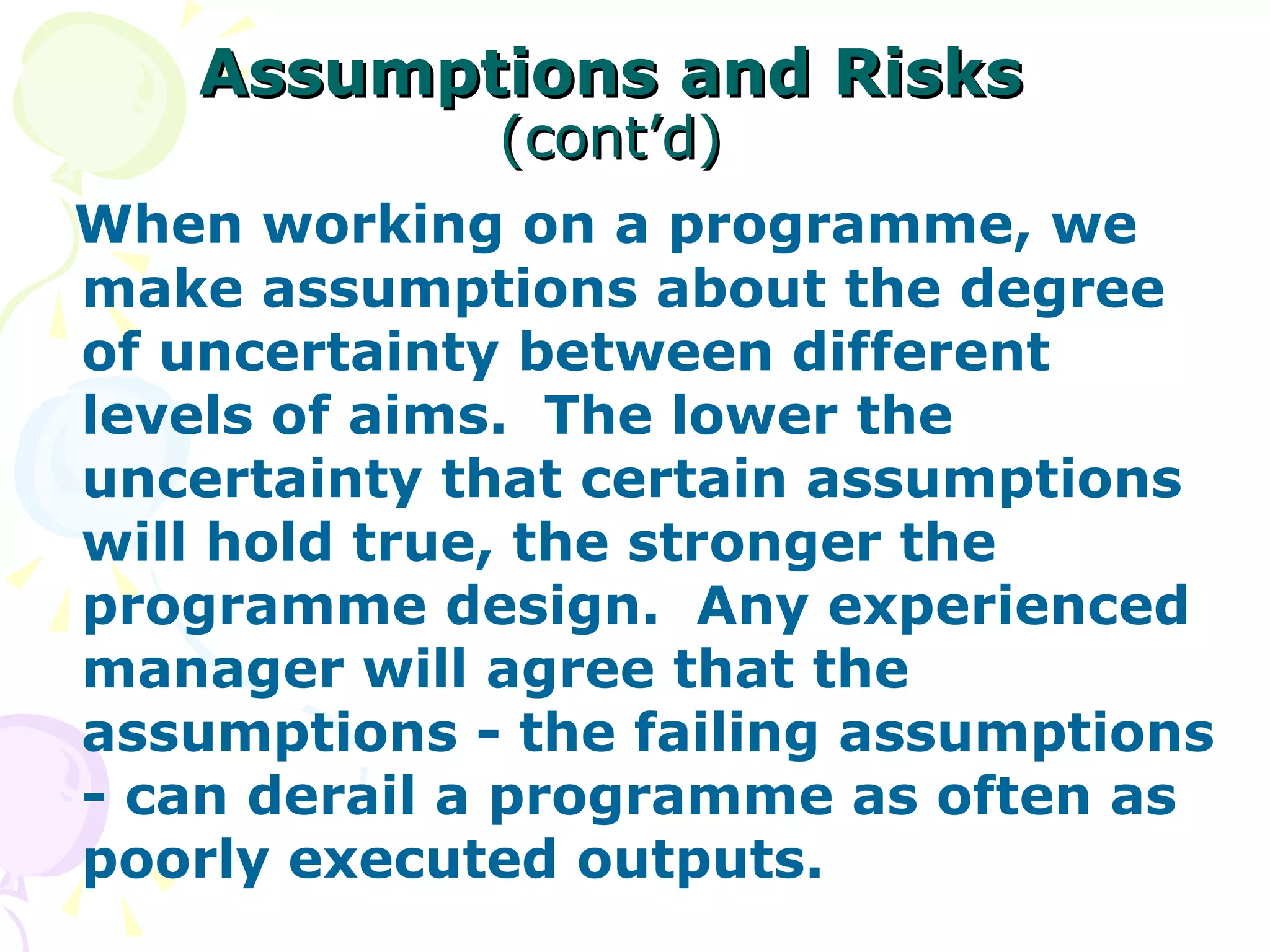 Assumptions and Risks   (cont’d) When working on a programme, we make assumptions about the degree of uncertainty between different levels of aims.  The lower the uncertainty that certain assumptions will hold true, the stronger the programme design.  Any experienced manager will agree that the assumptions - the failing assumptions - can derail a programme as often as poorly executed outputs. 