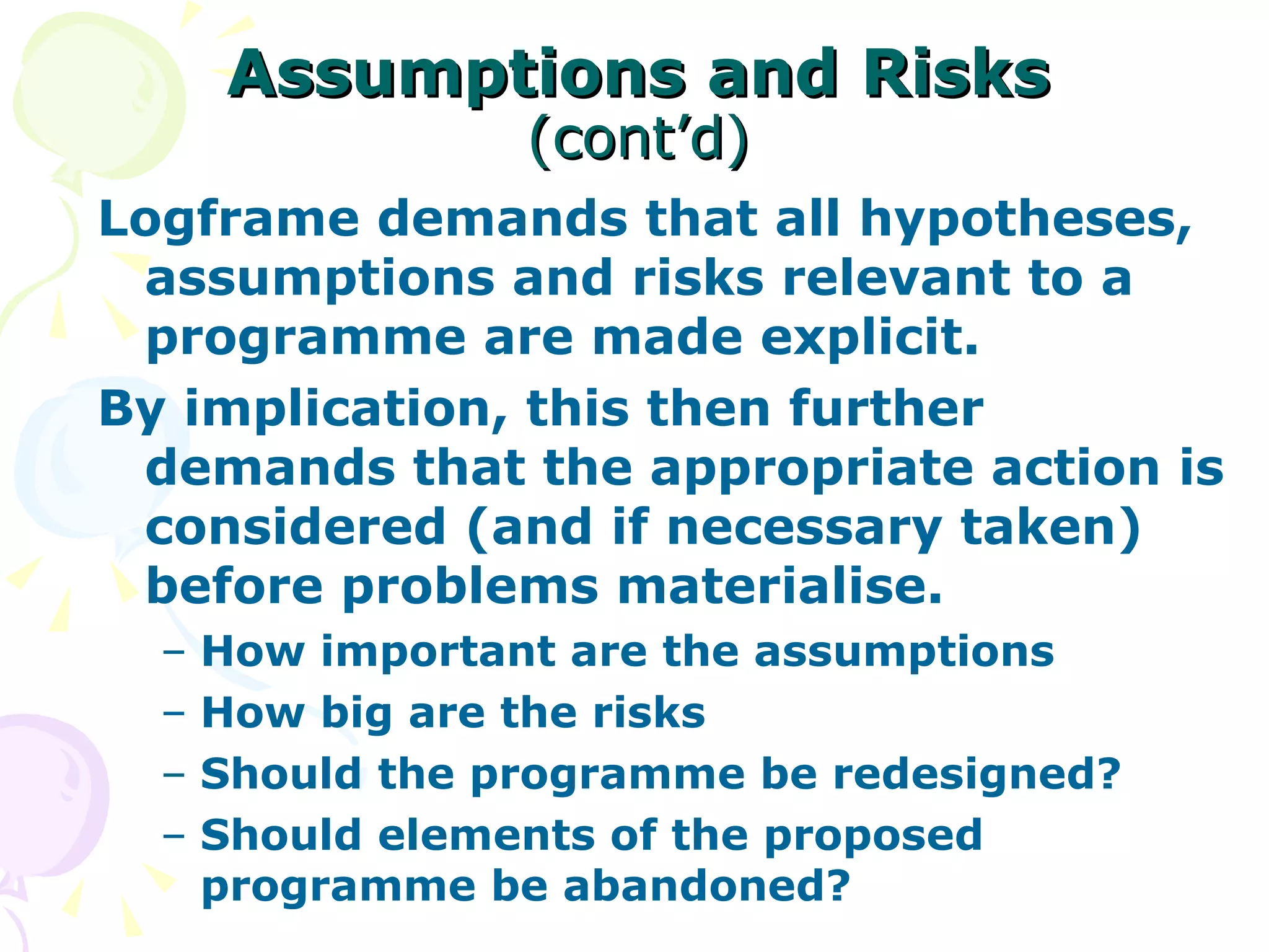 Assumptions and Risks   (cont’d) Logframe demands that all hypotheses, assumptions and risks relevant to a programme are made explicit. By implication, this then further demands that the appropriate action is considered (and if necessary taken) before problems materialise. How important are the assumptions How big are the risks Should the programme be redesigned? Should elements of the proposed programme be abandoned? 