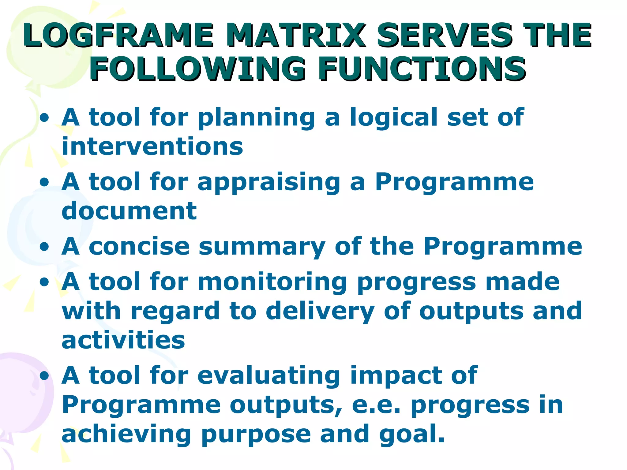 LOGFRAME MATRIX SERVES THE FOLLOWING FUNCTIONS A tool for planning a logical set of interventions A tool for appraising a Programme document  A concise summary of the Programme  A tool for monitoring progress made with regard to delivery of outputs and activities A tool for evaluating impact of Programme outputs, e.e. progress in achieving purpose and goal. 
