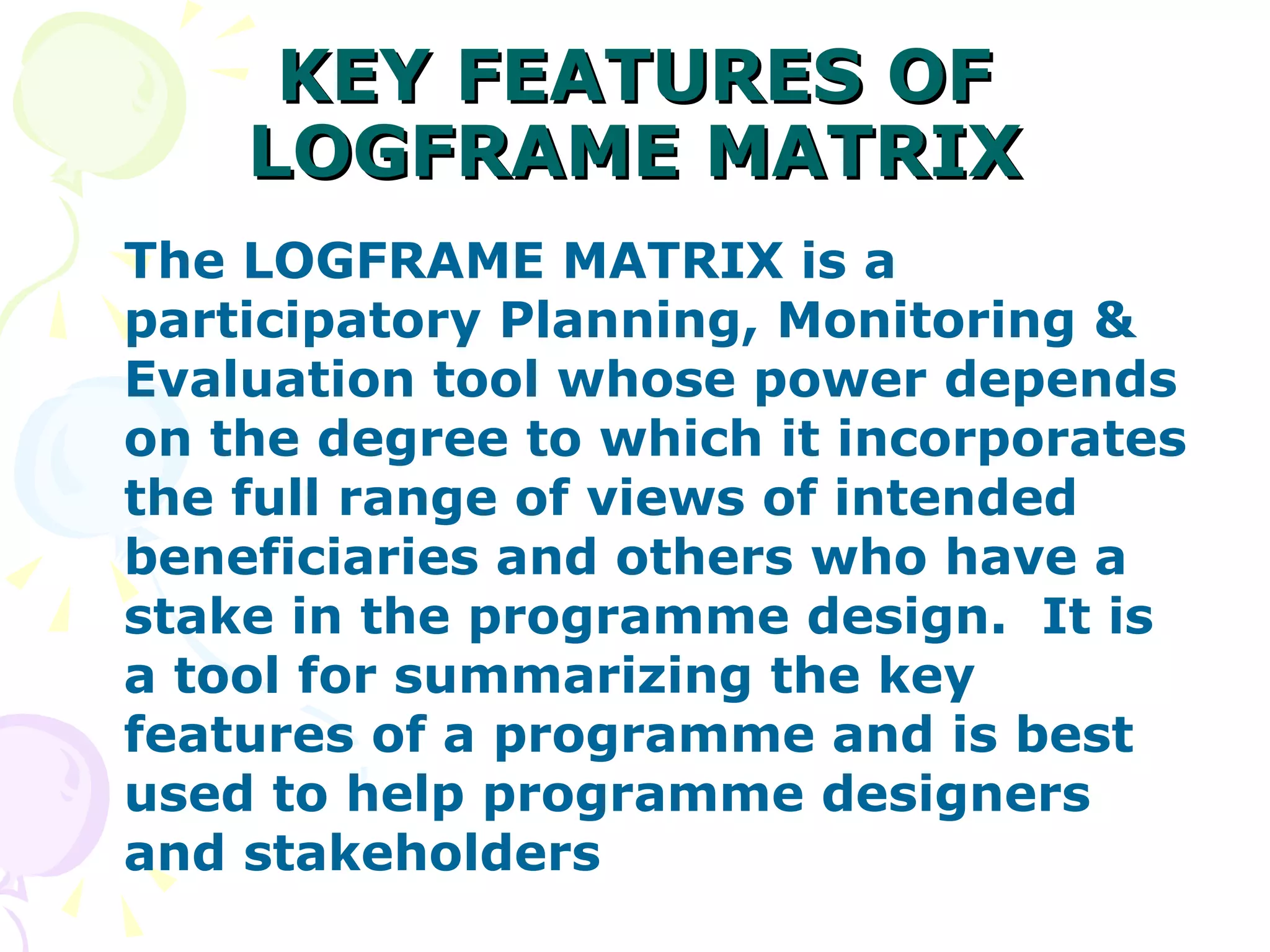 KEY FEATURES OF LOGFRAME MATRIX The LOGFRAME MATRIX is a participatory Planning, Monitoring & Evaluation tool whose power depends on the degree to which it incorporates the full range of views of intended beneficiaries and others who have a stake in the programme design.  It is a tool for summarizing the key features of a programme and is best used to help programme designers and stakeholders 