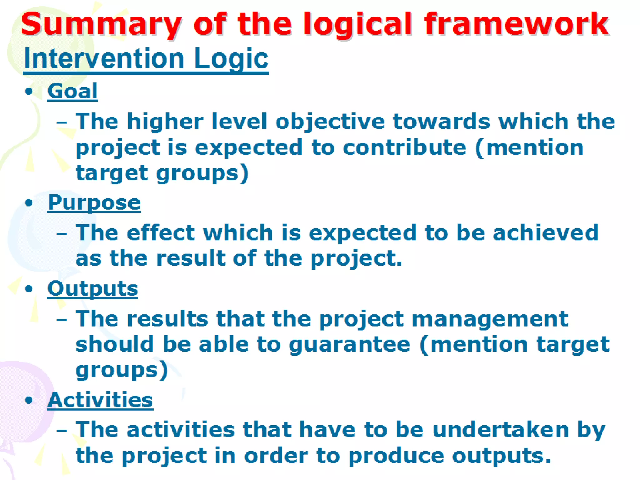 Summary of the logical framework Goal The higher level objective towards which the project is expected to contribute (mention target groups) Purpose The effect which is expected to be achieved as the result of the project. Outputs The results that the project management should be able to guarantee (mention target groups) Activities The activities that have to be undertaken by the project in order to produce outputs. Intervention Logic 