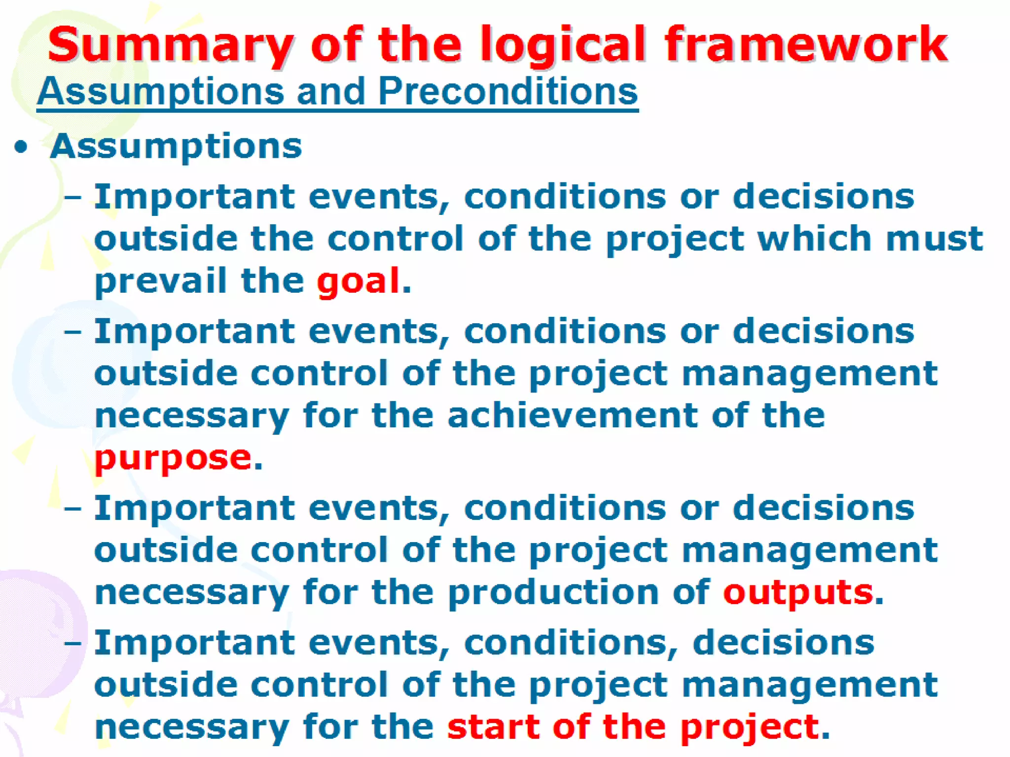 Summary of the logical framework Assumptions Important events, conditions or decisions outside the control of the project which must prevail the  goal . Important events, conditions or decisions outside control of the project management necessary for the achievement of the  purpose . Important events, conditions or decisions outside control of the project management necessary for the production of  outputs . Important events, conditions, decisions outside control of the project management necessary for the  start of the project . Assumptions and Preconditions 