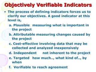 Objectively Verifiable Indicators The process of defining indicators forces us to clarify our objectives. A good indicator at this level is, a. Plausible measuring what is important in the project b. Attributable measuring changes caused by the project c. Cost-effective involving data that may be collected and analyzed inexpensively d. Independent not inherent to the project e. Targeted how much.., what kind of.., by when f.  Verifiable to reach agreement 