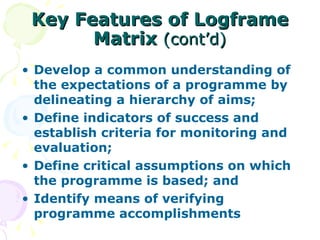 Key Features of Logframe Matrix  (cont’d) Develop a common understanding of the expectations of a programme by delineating a hierarchy of aims; Define indicators of success and establish criteria for monitoring and evaluation; Define critical assumptions on which the programme is based; and Identify means of verifying programme accomplishments 
