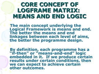 CORE CONCEPT OF LOGFRAME MATRIX:  MEANS AND END LOGIC The main concept underlying the Logical Framework is means and end.  The better the means and end linkages between each level of aims, the better the programme design. By definition, each programme has a “if-then” or “means-and-end” logic embedded in it.  If we produce certain results under certain conditions, then we can expect to achieve certain other outcomes. 