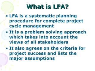 What is LFA? LFA is a systematic planning procedure for complete project cycle management It is a problem solving approach which takes into account the views of all stakeholders It also agrees on the criteria for project success and lists the major assumptions 