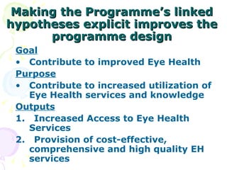 Making the Programme’s linked hypotheses explicit improves the programme design Goal Contribute to improved Eye Health Purpose Contribute to increased utilization of Eye Health services and knowledge Outputs 1.  Increased Access to Eye Health Services 2.  Provision of cost-effective, comprehensive and high quality EH services 