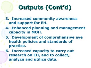 Outputs (Cont’d) 3.  Increased community awareness and support for EH. 4.  Enhanced planning and management capacity in MOH. 5.  Development of comprehensive eye health policies and standards of practice. 6.  Increased capacity to carry out research on EH, and to collect, analyze and utilize data. 