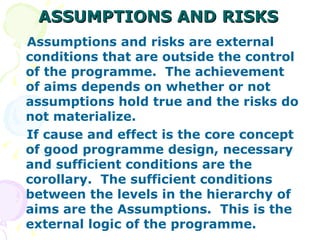 ASSUMPTIONS AND RISKS Assumptions and risks are external conditions that are outside the control of the programme.  The achievement of aims depends on whether or not assumptions hold true and the risks do not materialize. If cause and effect is the core concept of good programme design, necessary and sufficient conditions are the corollary.  The sufficient conditions between the levels in the hierarchy of aims are the Assumptions.  This is the external logic of the programme. 